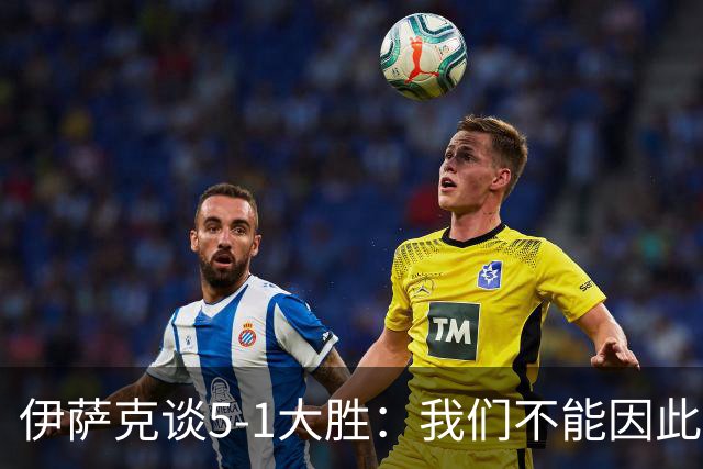 伊萨克谈5-1大胜：我们不能因此飘飘然，接下来的对手更强